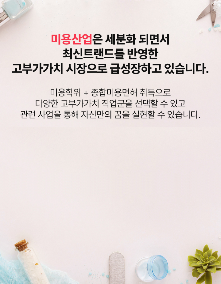 미용산업은 세분화 되면서	최신트랜드를 반영한 고부가가치 시장으로 급성장하고 있습니다.미용학위 + 종합미용면허 취득으로 다양한 고부가가치 직업군을 선택할 수 있고 관련 사업을 통해 자신만의 꿈을 실현할 수 있습니다.